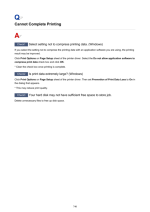 Page 740Cannot Complete Printing
Check1 Select setting not to compress printing data. (Windows)
If you select the setting not to compress the printing data with an application software you are using, the printing
result may be improved.
Click  Print Options  on Page Setup  sheet of the printer driver. Select the  Do not allow application software to
compress print data  check box and click OK.
* Clear the check box once printing is complete.
Check2  Is print data extremely large? (Windows)
Click  Print Options...