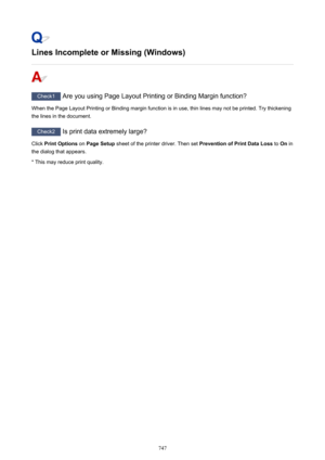 Page 747Lines Incomplete or Missing (Windows)
Check1 Are you using Page Layout Printing or Binding Margin function?
When the Page Layout Printing or Binding margin function is in use, thin lines may not be printed. Try thickening
the lines in the document.
Check2  Is print data extremely large?
Click  Print Options  on Page Setup  sheet of the printer driver. Then set  Prevention of Print Data Loss to On in
the dialog that appears.
* This may reduce print quality.
747 