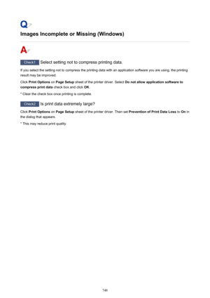 Page 748Images Incomplete or Missing (Windows)
Check1 Select setting not to compress printing data.
If you select the setting not to compress the printing data with an application software you are using, the printing result may be improved.
Click  Print Options  on Page Setup  sheet of the printer driver. Select  Do not allow application software to
compress print data  check box and click OK.
* Clear the check box once printing is complete.
Check2  Is print data extremely large?
Click  Print Options  on Page...