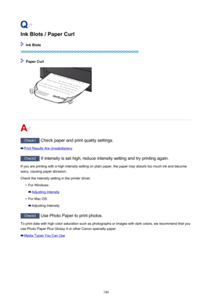 Page 749Ink Blots / Paper Curl
 Ink Blots
 Paper Curl
Check1 Check paper and print quality settings.
Print Results Are Unsatisfactory
Check2 If intensity is set high, reduce intensity setting and try printing again.
If you are printing with a high intensity setting on plain paper, the paper may absorb too much ink and become
wavy, causing paper abrasion.
Check the intensity setting in the printer driver.
