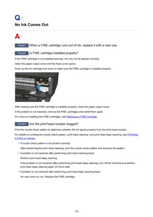 Page 758No Ink Comes Out
Check1 When a FINE cartridge runs out of ink, replace it with a new one.
Check2  Is FINE cartridge installed properly?
If the FINE cartridge is not installed securely, ink may not be ejected correctly.
Open the paper output cover and the head cover opens.
Push up the ink cartridge lock lever to make sure the FINE cartridge is installed properly.
After making sure the FINE cartridge is installed properly, close the paper output cover.
If the problem is not resolved, remove the FINE...