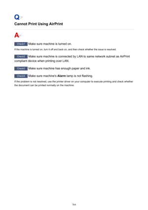 Page 764Cannot Print Using AirPrint
Check1 Make sure machine is turned on.
If the machine is turned on, turn it off and back on, and then check whether the issue is resolved.
Check2  Make sure machine is connected by LAN to same network subnet as AirPrint
compliant device when printing over LAN.
Check3  Make sure machine has enough paper and ink.
Check4  Make sure machine's  Alarm lamp is not flashing.
If the problem is not resolved, use the printer driver on your computer to execute printing and check...
