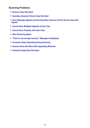 Page 766Scanning Problems
Scanner Does Not Work
ScanGear (Scanner Driver) Does Not Start
Error Message Appears and the ScanGear (Scanner Driver) Screen Does Not
Appear
Cannot Scan Multiple Originals at One Time
Cannot Scan Properly with Auto Scan
Slow Scanning Speed
"There is not enough memory." Message Is Displayed
Computer Stops Operating during Scanning
Scanner Does Not Work after Upgrading Windows
Scanned Image Does Not Open
766 