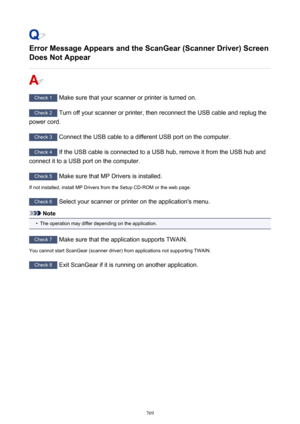 Page 769Error Message Appears and the ScanGear (Scanner Driver) ScreenDoes Not Appear
Check 1  Make sure that your scanner or printer is turned on.
Check 2  Turn off your scanner or printer, then reconnect the USB cable and replug the
power cord.
Check 3  Connect the USB cable to a different USB port on the computer.
Check 4  If the USB cable is connected to a USB hub, remove it from the USB hub and
connect it to a USB port on the computer.
Check 5  Make sure that MP Drivers is installed.
If not installed,...