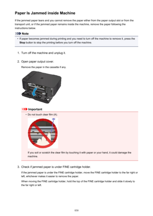 Page 830Paper Is Jammed inside MachineIf the jammed paper tears and you cannot remove the paper either from the paper output slot or from the
transport unit, or if the jammed paper remains inside the machine, remove the paper following the
instructions below.
Note
