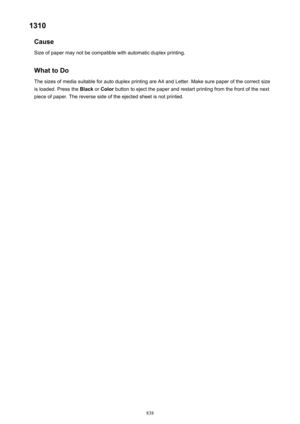 Page 8381310Cause
Size of paper may not be compatible with automatic duplex printing.
What to Do
The sizes of media suitable for auto duplex printing are A4 and Letter. Make sure paper of the correct size
is loaded. Press the  Black or Color  button to eject the paper and restart printing from the front of the next
piece of paper. The reverse side of the ejected sheet is not printed.
838 