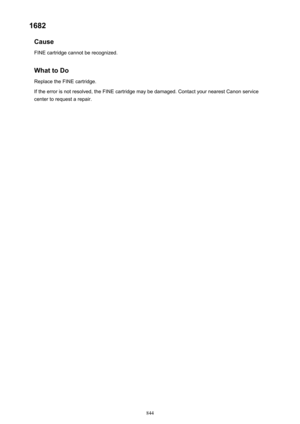 Page 8441682Cause
FINE cartridge cannot be recognized.
What to Do Replace the FINE cartridge.
If the error is not resolved, the FINE cartridge may be damaged. Contact your nearest Canon service
center to request a repair.
844 