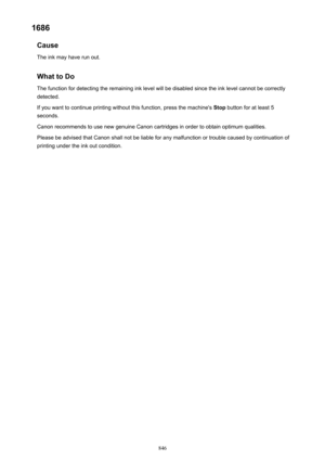 Page 8461686Cause
The ink may have run out.
What to DoThe function for detecting the remaining ink level will be disabled since the ink level cannot be correctly
detected.
If you want to continue printing without this function, press the machine's  Stop button for at least 5
seconds.
Canon recommends to use new genuine Canon cartridges in order to obtain optimum qualities.
Please be advised that Canon shall not be liable for any malfunction or trouble caused by continuation of printing under the ink out...