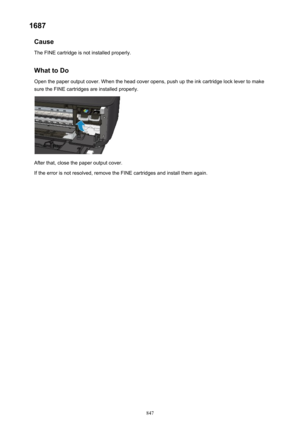 Page 8471687Cause
The FINE cartridge is not installed properly.
What to Do
Open the paper output cover. When the head cover opens, push up the ink cartridge lock lever to make
sure the FINE cartridges are installed properly.
After that, close the paper output cover.
If the error is not resolved, remove the FINE cartridges and install them again.
847 