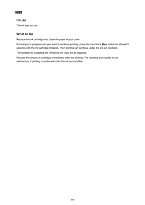 Page 8481688Cause
The ink has run out.
What to DoReplace the ink cartridge and close the paper output cover.
If printing is in progress and you want to continue printing, press the machine's  Stop button for at least 5
seconds with the ink cartridge installed. Then printing can continue under the ink out condition.
The function for detecting the remaining ink level will be disabled.
Replace the empty ink cartridge immediately after the printing. The resulting print quality is not
satisfactory, if printing is...