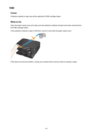 Page 8571890Cause
Protective material or tape may still be attached to FINE cartridge holder.
What to Do Open the paper output cover and make sure the protective material and tape have been removed from
the FINE cartridge holder.
If the protective material or tape is still there, remove it and close the paper output cover.
If this does not solve the problem, contact your nearest Canon service center to request a repair.
857 