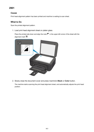 Page 8632901Cause
Print head alignment pattern has been printed and machine is waiting to scan sheet.
What to Do Scan the printed alignment pattern.1.
Load print head alignment sheet on platen glass.
Place the printed side down and align the mark 
 in the upper left corner of the sheet with the
alignment mark 
.
2.
Slowly close the document cover and press machine's  Black or Color  button.
The machine starts scanning the print head alignment sheet, and automatically adjusts the print head position.
863 