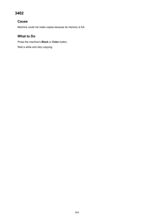 Page 8643402Cause
Machine could not make copies because its memory is full.
What to Do Press the machine's  Black or Color  button.
Wait a while and retry copying.
864 