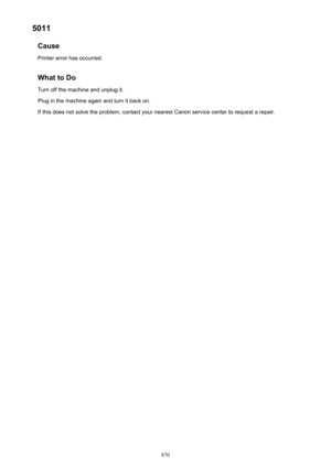 Page 8705011Cause
Printer error has occurred.
What to Do Turn off the machine and unplug it.
Plug in the machine again and turn it back on.
If this does not solve the problem, contact your nearest Canon service center to request a repair.
870 