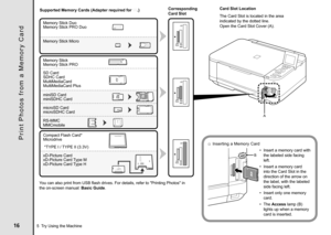 Page 18CF
SD
MS
MS
Duo
CF
SD
MS
MS
Duo
CF
SD
MS
MS
Duo
A
B
5  Try Using the Machine Supported Memory Cards (Adapter required for 
.)
Memory Stick Duo
Memory Stick Micro
RS-MMC Memory Stick
 *TYPE I / TYPE II (3.3V)
Memory Stick PRO Duo
Memory Stick PRO
SD Card
SDHC Card
MultiMediaCard
MultiMediaCard Plus
miniSD Card
miniSDHC Card
microSD Card
microSDHC Card
Compact Flash Card*
Microdrive
xD-Picture Card
xD-Picture Card Type M
xD-Picture Card Type H
You can also print from USB flash drives. For...