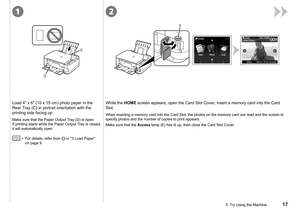 Page 1912
C
D
E
5  Try Using the Machine
Load 4" x 6" (10 x 15 cm) photo paper in the 
Rear Tray (C) in portrait orientation with the 
printing side facing up.
For details, refer from  in "3 Load Paper" 
on page 9.
•
Make sure that the Paper Output Tray (D) is open. 
If printing starts while the Paper Output Tray is closed, 
it will automatically open.
While the HOME screen appears, open the Card Slot Cover, insert a memory card into the Card 
Slot.
When inserting a memory card into...