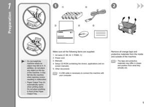 Page 321
345
12
A

1
Remove all orange tape and 
protective materials from the inside 
and outside of the machine.
The tape and protective 
materials may differ in shape 
and position from what they 
actually are.
•
1.
 
Ink tanks (5: BK, M, Y, PGBK, C)
2.  Power cord
3.  Manuals
4.  Setup CD-ROM (containing the drivers, applications and on-
screen manuals)
5.

  Other documents
Make sure all the following items are supplied.
Do not install the 
machine where an 
object may fall on it. In 
addition, do...