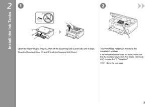 Page 512
D
B
C C
A

2
Open the Paper Output Tray (A), then lift the Scanning Unit (Cover) (B) until it stops.
Close the Document Cover (C) and lift it with the Scanning Unit (Cove\
r).
The Print Head Holder (D) moves to the 
installation position.
If the Print Head Holder does not move, make sure 
that the machine is turned on. For details, refer to  
 
to  
 on page 2 in "1 Preparation".
Go to the next page.
Install the Ink Tanks 