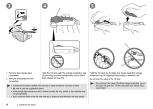 Page 63
FEG
H
45
2  Install the Ink Tanks
1.  Remove the orange tape 
completely.
2.

  Remove the protective film 
completely. Hold the ink tank with the orange protective cap 
(E) pointing up while being careful not to block 
the L-shape air hole (F).
Hold the ink tank by its sides and slowly twist the orange 
protective cap 90 degrees horizontally to remove it off.
Do not push the sides of the ink tank.
Handle the ink tanks carefully. Do not drop or apply excessive pressure to them.
Be sure to use the...