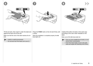 Page 7867
I
2  Install the Ink Tanks
Tilt the ink tank, then insert it under the label and 
against the back end of the slot.Press the PUSH mark on the ink tank firmly until 
it clicks.Install all the other ink tanks in the same way 
according to the color order indicated on the 
label.
When the installation is completed properly, the Ink 
lamp lights red.
Make sure all the Ink lamps light red.
Install in a well-lit environment.
Do not touch the Print Head Lock Lever (I).
•
•Once you have installed the...