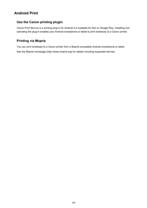 Page 106Android PrintUse the Canon printing plugin
Canon Print Service is a printing plug-in for Android 4.4 available for free on Google Play. Installing and activating the plug-in enables your Android smartphone or tablet to print wirelessly to a Canon printer.
Printing via Mopria You can print wirelessly to a Canon printer from a Mopria compatible Android smartphone or tablet.See the Mopria homepage (http://www.mopria.org) for details including supported devices.106 