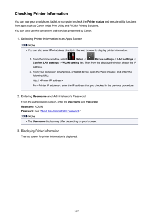 Page 107Checking Printer InformationYou can use your smartphone, tablet, or computer to check the  Printer status and execute utility functions
from apps such as Canon Inkjet Print Utility and PIXMA Printing Solutions.
You can also use the convenient web services presented by Canon.1.
Selecting Printer Information in an Apps Screen
Note
•
You can also enter IPv4 address directly in the web browser to display printer information.
1.
From the home window, select   Setup  ->  Device settings  -> LAN settings  ->...