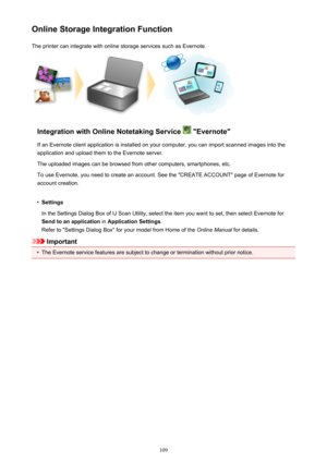 Page 109Online Storage Integration FunctionThe printer can integrate with online storage services such as Evernote.
Integration with Online Notetaking Service  "Evernote"
If an Evernote client application is installed on your computer, you can import scanned images into the
application and upload them to the Evernote server.
The uploaded images can be browsed from other computers, smartphones, etc.
To use Evernote, you need to create an account. See the "CREATE ACCOUNT" page of Evernote for...