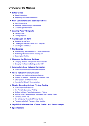 Page 120Overview of the Machine
Safety Guide
Safety Precautions
Regulatory and Safety Information
Main Components and Basic Operations
Main Components
About the Power Supply of the Machine
LCD and Operation Panel
Loading Paper / Originals
Loading Paper
Loading Originals
Replacing an Ink Tank
Replacing an Ink Tank
Checking the Ink Status from Your Computer
Checking the Ink Status
Maintenance
When Printing Becomes Faint or Colors Are Incorrect
Performing Maintenance from a Computer
Cleaning the Machine
Changing...