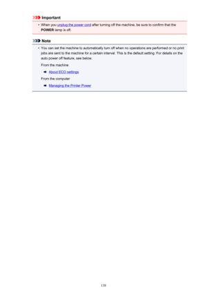 Page 138Important•
When you unplug the power cord after turning off the machine, be sure to confirm that the
POWER  lamp is off.
Note
•
You can set the machine to automatically turn off when no operations are performed or no print
jobs are sent to the machine for a certain interval. This is the default setting. For details on the
auto power off feature, see below.
From the machine
About ECO settings
From the computer
Managing the Printer Power
138 