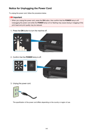 Page 140Notice for Unplugging the Power CordTo unplug the power cord, follow the procedure below.
Important
•
When you unplug the power cord, press the  ON button, then confirm that the  POWER lamp is off.
Unplugging the power cord while the  POWER lamp is lit or flashing may cause drying or clogging of the
print head and print quality may be reduced.
1.
Press the  ON button to turn the machine off.
2.
Confirm that the  POWER lamp is off.
3.
Unplug the power cord.
The specification of the power cord differs...