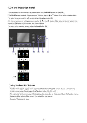 Page 141LCD and Operation PanelYou can select the function such as copy or scan from the  HOME screen on the LCD.
The  HOME  screen consists of three screens. You can use the 
 or  button (A) to switch between them.
To select a menu, press the left, center, or right  Function button (B).
On the menu screen or settings screen, use the 
, , , or  button (C) to select an item or option, then
press the  OK button (D) to proceed with the procedure.
To return to the previous screen, press the  Back button (E).
Using...