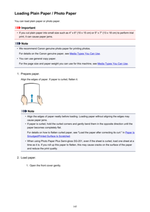 Page 145Loading Plain Paper / Photo PaperYou can load plain paper or photo paper.
Important
•
If you cut plain paper into small size such as 4" x 6" (10 x 15 cm) or 5" x 7" (13 x 18 cm) to perform trial
print, it can cause paper jams.
Note
•
We recommend Canon genuine photo paper for printing photos.
For details on the Canon genuine paper, see 
Media Types You Can Use .
•
You can use general copy paper.
For the page size and paper weight you can use for this machine, see 
Media Types You Can Use...