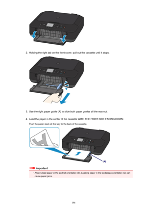 Page 1462.
Holding the right tab on the front cover, pull out the cassette until it stops.
3.
Use the right paper guide (A) to slide both paper guides all the way out.
4.
Load the paper in the center of the cassette WITH THE PRINT SIDE FACING DOWN.
Push the paper stack all the way to the back of the cassette.
Important
•
Always load paper in the portrait orientation (B). Loading paper in the landscape orientation (C) can cause paper jams.
146 