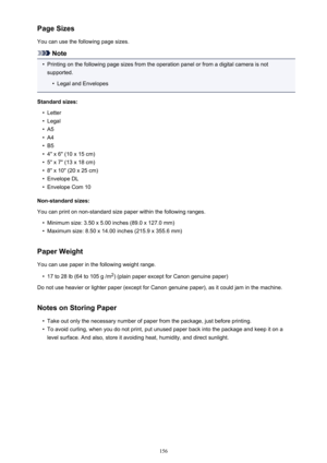 Page 156Page Sizes
You can use the following page sizes.
Note
•
Printing on the following page sizes from the operation panel or from a digital camera is not
supported.
•
Legal and Envelopes
Standard sizes:
•
Letter
•
Legal
•
A5
•
A4
•
B5
•
4" x 6" (10 x 15 cm)
•
5" x 7" (13 x 18 cm)
•
8" x 10" (20 x 25 cm)
•
Envelope DL
•
Envelope Com 10
Non-standard sizes:
You can print on non-standard size paper within the following ranges.
•
Minimum size: 3.50 x 5.00 inches (89.0 x 127.0 mm)
•
Maximum...