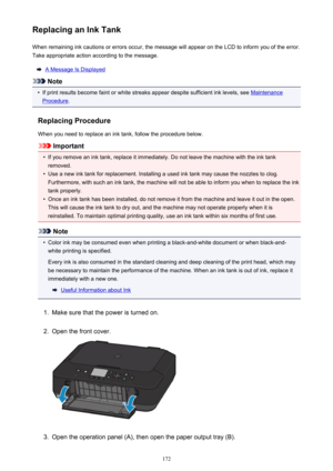 Page 172Replacing an Ink TankWhen remaining ink cautions or errors occur, the message will appear on the LCD to inform you of the error.Take appropriate action according to the message.
A Message Is Displayed
Note
•
If print results become faint or white streaks appear despite sufficient ink levels, see Maintenance
Procedure .
Replacing Procedure
When you need to replace an ink tank, follow the procedure below.
Important
•
If you remove an ink tank, replace it immediately. Do not leave the machine with the ink...