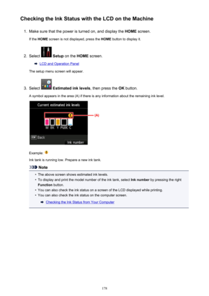 Page 178Checking the Ink Status with the LCD on the Machine1.
Make sure that the power is turned on, and display the HOME screen.
If the  HOME  screen is not displayed, press the  HOME button to display it.
2.
Select  Setup  on the  HOME screen.
LCD and Operation Panel
The setup menu screen will appear.
3.
Select   Estimated ink levels , then press the OK button.
A symbol appears in the area (A) if there is any information about the remaining ink level.
Example: 
Ink tank is running low. Prepare a new ink tank....