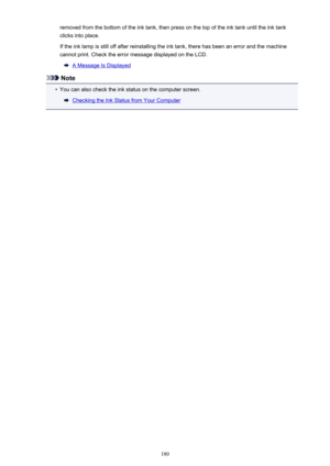 Page 180removed from the bottom of the ink tank, then press on the top of the ink tank until the ink tankclicks into place.
If the ink lamp is still off after reinstalling the ink tank, there has been an error and the machine cannot print. Check the error message displayed on the LCD.
A Message Is Displayed
Note
•
You can also check the ink status on the computer screen.
Checking the Ink Status from Your Computer
180 