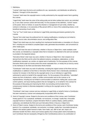 Page 191.Definitions.
"License" shall mean the terms and conditions for use, reproduction, and distribution as defined by Sections 1 through 9 of this document.
"Licensor" shall mean the copyright owner or entity authorized by the copyright owner that is granting
the License.
"Legal Entity" shall mean the union of the acting entity and all other entities that control, are controlled
by, or are under common control with that entity. For the purposes of this definition, "control"...