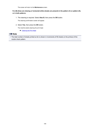 Page 188The screen will return to the Maintenance screen.
For (B) (lines are missing or horizontal white streaks are present) in the pattern (C) or pattern (D), or in both patterns:1.
The cleaning is required. Select  Also B, then press the  OK button.
The cleaning confirmation screen will appear.
2.
Select  Yes, then press the  OK button.
The machine starts cleaning the print head.
Cleaning the Print Head
Note
•
The total number of sheets printed so far is shown in increments of 50 sheets on the printout of the...