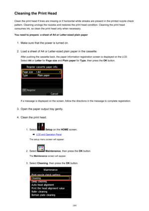 Page 189Cleaning the Print HeadClean the print head if lines are missing or if horizontal white streaks are present in the printed nozzle checkpattern. Cleaning unclogs the nozzles and restores the print head condition. Cleaning the print head
consumes ink, so clean the print head only when necessary.
You need to prepare: a sheet of A4 or Letter-sized plain paper1.
Make sure that the power is turned on.
2.
Load a sheet of A4 or Letter-sized plain paper in the cassette. After pushing the cassette back, the paper...