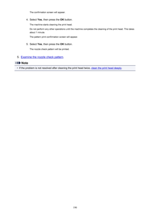 Page 190The confirmation screen will appear.4.
Select Yes, then press the  OK button.
The machine starts cleaning the print head.
Do not perform any other operations until the machine completes the cleaning of the print head. This takes about 1 minute.
The pattern print confirmation screen will appear.
5.
Select  Yes, then press the  OK button.
The nozzle check pattern will be printed.
5.
Examine the nozzle check pattern .
Note
•
If the problem is not resolved after cleaning the print head twice, clean the print...