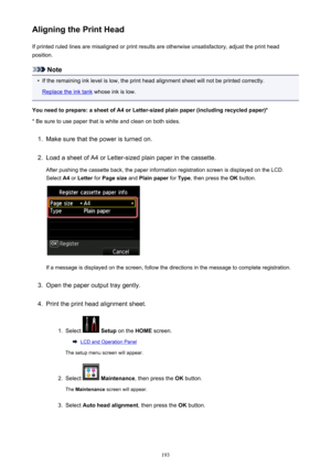 Page 193Aligning the Print HeadIf printed ruled lines are misaligned or print results are otherwise unsatisfactory, adjust the print headposition.
Note
•
If the remaining ink level is low, the print head alignment sheet will not be printed correctly.
Replace the ink tank  whose ink is low.
You need to prepare: a sheet of A4 or Letter-sized plain paper (including recycled paper)*
* Be sure to use paper that is white and clean on both sides.
1.
Make sure that the power is turned on.
2.
Load a sheet of A4 or...