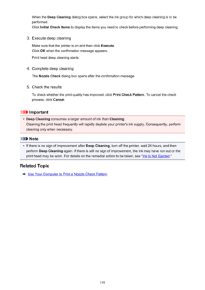 Page 198When the Deep Cleaning  dialog box opens, select the ink group for which deep cleaning is to be
performed.
Click  Initial Check Items  to display the items you need to check before performing deep cleaning.3.
Execute deep cleaning
Make sure that the printer is on and then click  Execute.
Click  OK when the confirmation message appears.
Print head deep cleaning starts.
4.
Complete deep cleaning
The  Nozzle Check  dialog box opens after the confirmation message.
5.
Check the results
To check whether the...