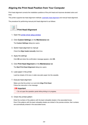 Page 200Aligning the Print Head Position from Your ComputerPrint head alignment corrects the installation positions of the print head and improves deviated colors and
lines.
This printer supports two head alignment methods: 
automatic head alignment  and manual head alignment.
The procedure for performing manual print head alignment is as follows:
 Print Head Alignment
1.
Open the printer driver setup window
2.
Click  Custom Settings  on the Maintenance  tab
The  Custom Settings  dialog box opens.
3.
Switch head...
