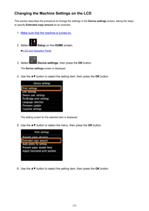 Page 223Changing the Machine Settings on the LCDThis section describes the procedure to change the settings in the  Device settings screen, taking the steps
to specify  Extended copy amount  as an example.1.
Make sure that the machine is turned on.
2.
Select  Setup  on the  HOME screen.
LCD and Operation Panel
3.
Select  Device settings , then press the OK button.
The  Device settings  screen is displayed.
4.
Use the  button to select the setting item, then press the  OK button.
The setting screen for the...