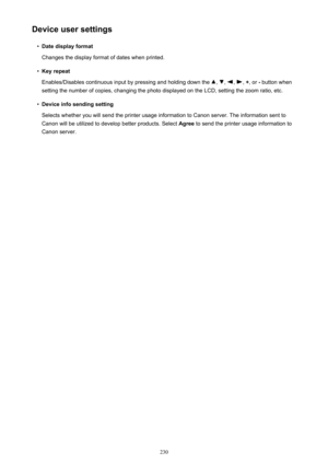 Page 230Device user settings•
Date display format
Changes the display format of dates when printed.
•
Key repeat
Enables/Disables continuous input by pressing and holding down the 
, , , ,  + , or  - button when
setting the number of copies, changing the photo displayed on the LCD, setting the zoom ratio, etc.
•
Device info sending setting
Selects whether you will send the printer usage information to Canon server. The information sent to
Canon will be utilized to develop better products. Select  Agree to send...