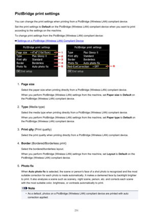 Page 231PictBridge print settingsYou can change the print settings when printing from a PictBridge (Wireless LAN) compliant device.
Set the print settings to  Default on the PictBridge (Wireless LAN) compliant device when you want to print
according to the settings on the machine.
To change print settings from the PictBridge (Wireless LAN) compliant device:
Settings on a PictBridge (Wireless LAN) Compliant Device
1.
Page size
Select the paper size when printing directly from a PictBridge (Wireless LAN) compliant...