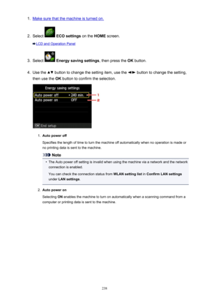 Page 2381.Make sure that the machine is turned on.2.
Select  ECO settings  on the HOME screen.
LCD and Operation Panel
3.
Select  Energy saving settings , then press the OK button.
4.
Use the  button to change the setting item, use the  button to change the setting,
then use the  OK button to confirm the selection.
1.
Auto power off
Specifies the length of time to turn the machine off automatically when no operation is made or no printing data is sent to the machine.
Note
•
The Auto power off setting is invalid...