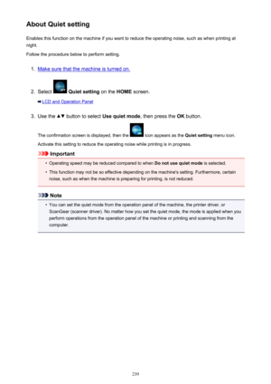 Page 239About Quiet settingEnables this function on the machine if you want to reduce the operating noise, such as when printing at
night.
Follow the procedure below to perform setting.1.
Make sure that the machine is turned on.
2.
Select   Quiet setting  on the HOME screen.
LCD and Operation Panel
3.
Use the  button to select  Use quiet mode , then press the OK button.
The confirmation screen is displayed, then the 
 icon appears as the  Quiet setting menu icon.
Activate this setting to reduce the operating...