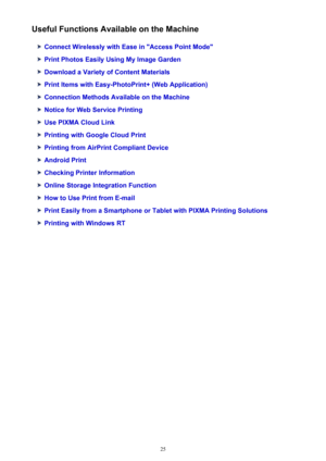 Page 25Useful Functions Available on the Machine
Connect Wirelessly with Ease in "Access Point Mode"
Print Photos Easily Using My Image Garden
Download a Variety of Content Materials
Print Items with Easy-PhotoPrint+ (Web Application)
Connection Methods Available on the Machine
Notice for Web Service Printing
Use PIXMA Cloud Link
Printing with Google Cloud Print
Printing from AirPrint Compliant Device
Android Print
Checking Printer Information
Online Storage Integration Function
How to Use Print from...